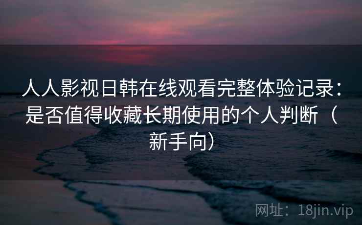 人人影视日韩在线观看完整体验记录：是否值得收藏长期使用的个人判断（新手向）