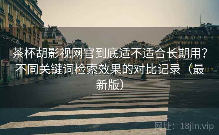 茶杯胡影视网官到底适不适合长期用？不同关键词检索效果的对比记录（最新版）