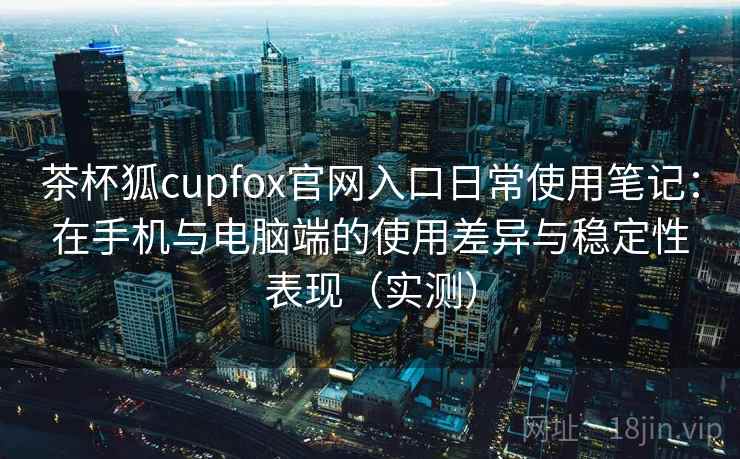 茶杯狐cupfox官网入口日常使用笔记：在手机与电脑端的使用差异与稳定性表现（实测）