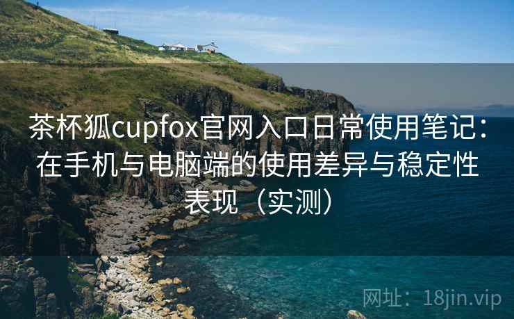 茶杯狐cupfox官网入口日常使用笔记：在手机与电脑端的使用差异与稳定性表现（实测）