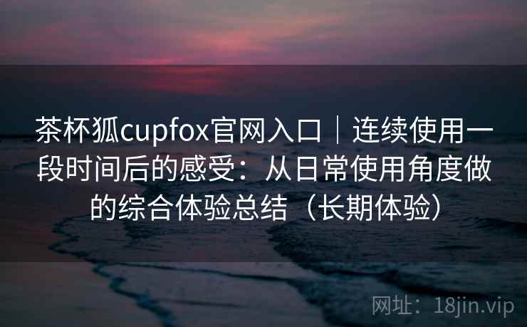 茶杯狐cupfox官网入口｜连续使用一段时间后的感受：从日常使用角度做的综合体验总结（长期体验）
