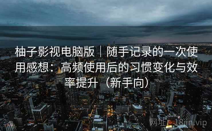 柚子影视电脑版｜随手记录的一次使用感想：高频使用后的习惯变化与效率提升（新手向）