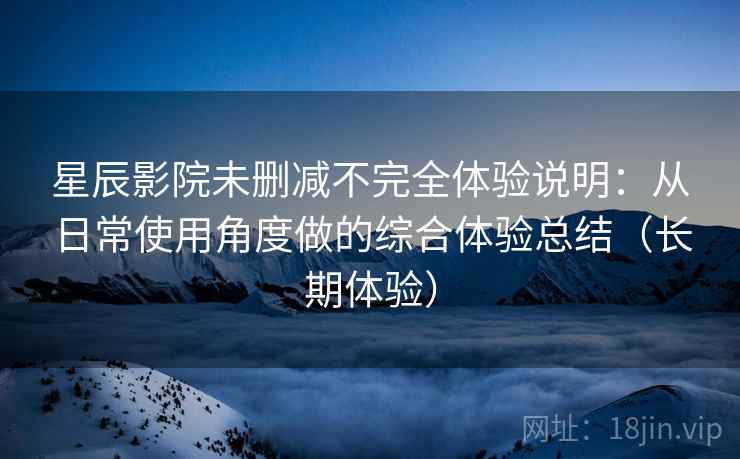 星辰影院未删减不完全体验说明：从日常使用角度做的综合体验总结（长期体验）