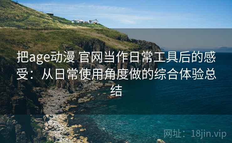 把age动漫 官网当作日常工具后的感受：从日常使用角度做的综合体验总结