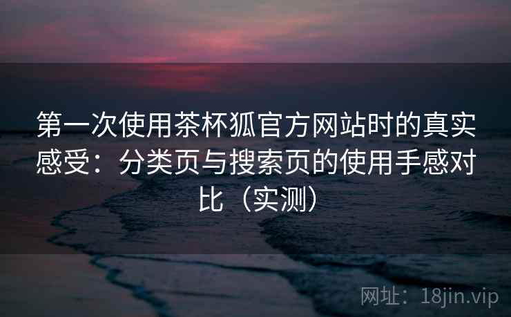 第一次使用茶杯狐官方网站时的真实感受：分类页与搜索页的使用手感对比（实测）