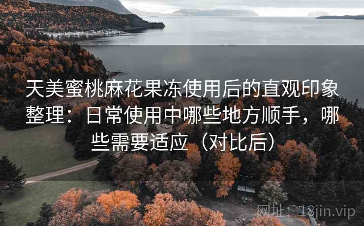 天美蜜桃麻花果冻使用后的直观印象整理：日常使用中哪些地方顺手，哪些需要适应（对比后）