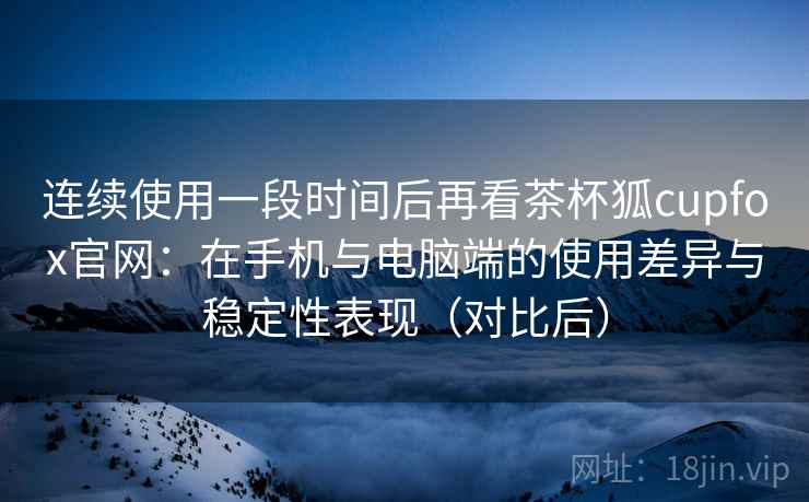 连续使用一段时间后再看茶杯狐cupfox官网：在手机与电脑端的使用差异与稳定性表现（对比后）