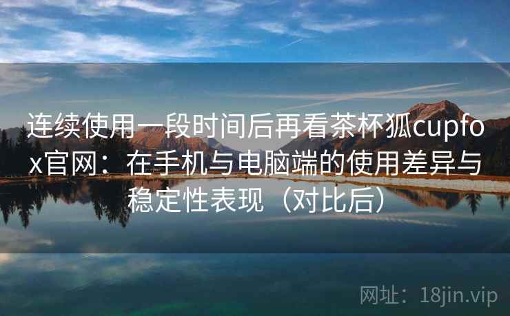 连续使用一段时间后再看茶杯狐cupfox官网：在手机与电脑端的使用差异与稳定性表现（对比后）