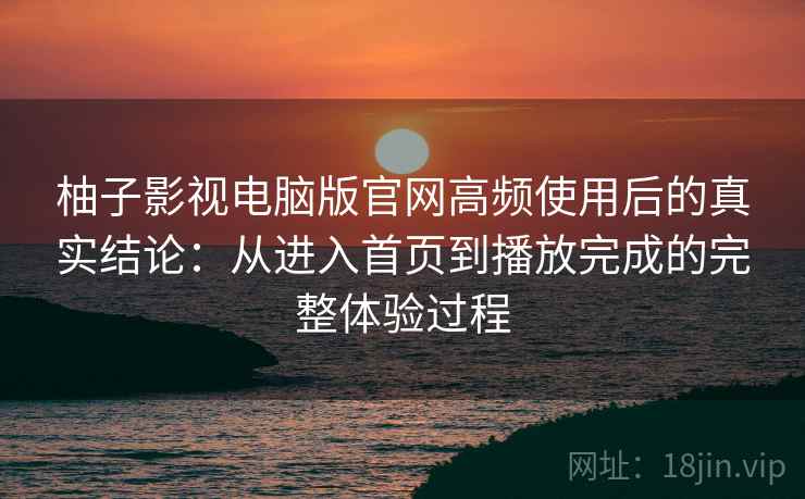 柚子影视电脑版官网高频使用后的真实结论：从进入首页到播放完成的完整体验过程
